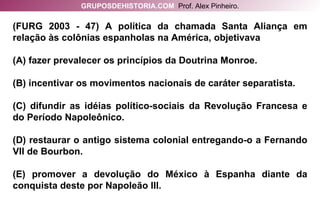 (FURG 2003 - 47) A política da chamada Santa Aliança em relação às colônias espanholas na América, objetivava (A) fazer prevalecer os princípios da Doutrina Monroe. (B) incentivar os movimentos nacionais de caráter separatista. (C) difundir as idéias político-sociais da Revolução Francesa e do Período Napoleônico. (D) restaurar o antigo sistema colonial entregando-o a Fernando VII de Bourbon. (E) promover a devolução do México à Espanha diante da conquista deste por Napoleão III. GRUPOSDEHISTORIA.COM   Prof. Alex Pinheiro. 