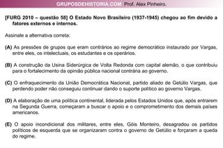 [FURG 2010 – questão 58] O Estado Novo Brasileiro (1937-1945) chegou ao fim devido a fatores externos e internos. Assinale a alternativa correta: (A)  As pressões de grupos que eram contrários ao regime democrático instaurado por Vargas, entre eles, os intelectuais, os estudantes e os operários. (B)  A construção da Usina Siderúrgica de Volta Redonda com capital alemão, o que contribuiu para o fortalecimento da opinião pública nacional contrária ao governo. (C)  O enfraquecimento da União Democrática Nacional, partido aliado de Getúlio Vargas, que perdendo poder não conseguiu continuar dando o suporte político ao governo Vargas. (D)  A elaboração de uma política continental, liderada pelos Estados Unidos que, após entrarem na Segunda Guerra, começaram a buscar o apoio e o comprometimento dos demais países americanos. (E)  O apoio incondicional dos militares, entre eles, Góis Monteiro, desagradou os partidos políticos de esquerda que se organizaram contra o governo de Getúlio e forçaram a queda do regime. GRUPOSDEHISTORIA.COM   Prof. Alex Pinheiro. 