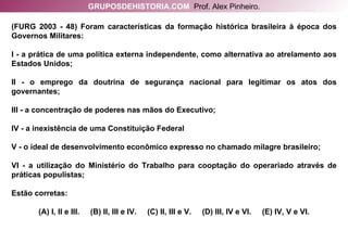 (FURG 2003 - 48) Foram características da formação histórica brasileira à época dos Governos Militares: I - a prática de uma política externa independente, como alternativa ao atrelamento aos Estados Unidos; II - o emprego da doutrina de segurança nacional para legitimar os atos dos governantes; III - a concentração de poderes nas mãos do Executivo; IV - a inexistência de uma Constituição Federal V - o ideal de desenvolvimento econômico expresso no chamado milagre brasileiro; VI - a utilização do Ministério do Trabalho para cooptação do operariado através de práticas populistas; Estão corretas: (A) I, II e III.  (B) II, III e IV.  (C) II, III e V.  (D) III, IV e VI.  (E) IV, V e VI. GRUPOSDEHISTORIA.COM   Prof. Alex Pinheiro. 
