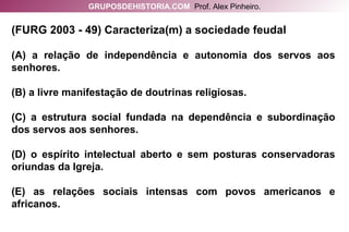 (FURG 2003 - 49) Caracteriza(m) a sociedade feudal (A) a relação de independência e autonomia dos servos aos senhores. (B) a livre manifestação de doutrinas religiosas. (C) a estrutura social fundada na dependência e subordinação dos servos aos senhores. (D) o espírito intelectual aberto e sem posturas conservadoras oriundas da Igreja. (E) as relações sociais intensas com povos americanos e africanos. GRUPOSDEHISTORIA.COM   Prof. Alex Pinheiro. 