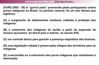 (FURG 2003 - 50) A “guerra justa” promovida pelos portugueses contra povos indígenas no Brasil, no período colonial, foi um dos fatores que legitimou (A) o surgimento de aldeamentos lusitanos voltados à proteção dos indígenas. (B) o extermínio dos indígenas do sertão a partir da expansão da lavoura açucareira, do litoral para o interior, no século XVII. (C) um controle étnico para garantir a presença majoritária dos brancos. (D) uma legislação voltada à preservação integral dos territórios para os indígenas. (E) a escravidão ou o extermínio dos povos indígenas que resistissem à dominação. GRUPOSDEHISTORIA.COM   Prof. Alex Pinheiro. 