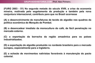 (FURG 2003 - 51) Na segunda metade do século XVIII, a crise da economia mineira, motivada pelo esgotamento da produção e também pela nova conjuntura internacional, contribuiu para que no Brasil ocorresse (A) o desenvolvimento de manufaturas de tecido de algodão nos quadros da política econômica do Marquês de Pombal. (B) o desencadear imediato da monocultura do café, de fácil penetração no mercado externo. (C) a exportação da borracha da região amazônica para os países industrializados. (D) a exportação do algodão produzido no nordeste brasileiro para o mercado europeu, especialmente para a Inglaterra. (E) a eclosão de movimentos nativistas favoráveis à manutenção do pacto colonial. GRUPOSDEHISTORIA.COM   Prof. Alex Pinheiro. 