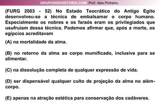 (FURG 2003 - 52) No Estado Teocrático do Antigo Egito desenvolveu-se a técnica de embalsamar o corpo humano. Especialmente os nobres e os faraós eram os privilegiados que usufruíam dessa técnica. Podemos afirmar que, após a morte, os egípcios acreditavam (A) na mortalidade da alma. (B) no retorno da alma ao corpo mumificado, inclusive para se alimentar. (C) na dissolução completa de qualquer expressão de vida. (D) ser dispensável qualquer culto de projeção da alma no além-corpo. (E) apenas na atração estética para conservação dos cadáveres. GRUPOSDEHISTORIA.COM   Prof. Alex Pinheiro. 