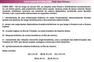 (FURG 2003 - 54) Ao longo do século XIX, as relações entre Brasil e Grã-Bretanha caracterizaram-se, em linhas gerais, pelo predomínio desta sobre aquele, herança ainda da época colonial. Nesse contexto, entretanto, ocorreria um momento de ruptura diplomática, conhecido como Questão Christie, com a qual estão relacionados os seguintes eventos: I - afundamento de uma embarcação britânica na costa rio-grandense, desencadeando dúvidas quanto aos destinos da carga remanescente e dos possíveis sobreviventes; II - atraso nas negociações diplomáticas brasileiro-britânicas no que tange à fronteira com a Guiana Inglesa; III - invasão inglesa na Ilha da Trindade, na costa brasileira do Espírito Santo; IV - bloqueio britânico de navios brasileiros no Rio de Janeiro; V - rompimento das relações mercantis anglo-brasileiras, com a anulação das determinações dos Tratados de 1810, que davam amplas vantagens comerciais à Grã- Bretanha; VI - aprisionamento de militares britânicos no Rio de Janeiro; Estão corretas: (A) I, II e III.  (B) III, IV e VI.  (C) I, IV e VI. (D) II, III e V.  (E) III, IV e V. GRUPOSDEHISTORIA.COM   Prof. Alex Pinheiro. 