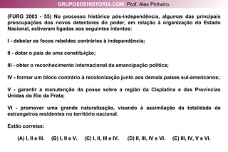 (FURG 2003 - 55) No processo histórico pós-independência, algumas das principais preocupações dos novos detentores do poder, em relação à organização do Estado Nacional, estiveram ligadas aos seguintes intentos: I - debelar os focos rebeldes contrários à independência; II - dotar o país de uma constituição; III - obter o reconhecimento internacional da emancipação política; IV - formar um bloco contrário à recolonização junto aos demais países sul-americanos; V - garantir a manutenção da posse sobre a região da Cisplatina e das Províncias Unidas do Rio da Prata; VI - promover uma grande naturalização, visando à assimilação da totalidade de estrangeiros residentes no território nacional. Estão corretas: (A) I, II e III.  (B) I, II e V.  (C) I, II, III e IV.  (D) II, III, IV e VI.  (E) III, IV, V e VI. GRUPOSDEHISTORIA.COM   Prof. Alex Pinheiro. 