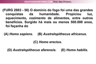 (FURG 2003 - 56) O domínio do fogo foi uma das grandes conquistas da humanidade. Propiciou luz, aquecimento, cozimento de alimentos, entre outros benefícios. Surgido há mais ou menos 500.000 anos, foi façanha do (A)  Homo sapiens.  (B)  Australopithecus africanus.  (C)  Homo erectus. (D)  Australopithecus afarensis.  (E)  Homo habilis. GRUPOSDEHISTORIA.COM   Prof. Alex Pinheiro. 
