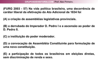 (FURG 2003 - 57) Na vida política brasileira, uma decorrência de caráter liberal da efetivação do Ato Adicional de 1834 foi (A) a criação de assembléias legislativas provinciais. (B) a derrubada do Imperador D. Pedro I e a ascensão ao poder de D. Pedro II. (C) a instituição do poder moderador. (D) a convocação de Assembléia Constituinte para formulação de uma nova constituição. (E) a participação de todos os brasileiros em eleições diretas, sem discriminação de renda e sexo. GRUPOSDEHISTORIA.COM   Prof. Alex Pinheiro. 