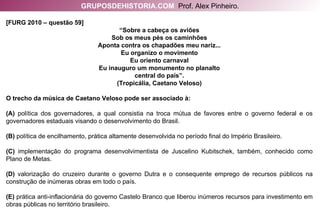 [FURG 2010 – questão 59]  “ Sobre a cabeça os aviões Sob os meus pés os caminhões Aponta contra os chapadões meu nariz... Eu organizo o movimento Eu oriento carnaval Eu inauguro um monumento no planalto central do país”. (Tropicália, Caetano Veloso) O trecho da música de Caetano Veloso pode ser associado à: (A)  política dos governadores, a qual consistia na troca mútua de favores entre o governo federal e os governadores estaduais visando o desenvolvimento do Brasil. (B)  política de encilhamento, prática altamente desenvolvida no período final do Império Brasileiro. (C)  implementação do programa desenvolvimentista de Juscelino Kubitschek, também, conhecido como Plano de Metas. (D)  valorização do cruzeiro durante o governo Dutra e o consequente emprego de recursos públicos na construção de inúmeras obras em todo o país. (E)  prática anti-inflacionária do governo Castelo Branco que liberou inúmeros recursos para investimento em obras públicas no território brasileiro. GRUPOSDEHISTORIA.COM   Prof. Alex Pinheiro. 
