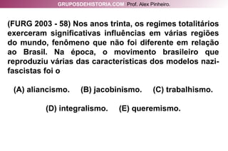 (FURG 2003 - 58) Nos anos trinta, os regimes totalitários exerceram significativas influências em várias regiões do mundo, fenômeno que não foi diferente em relação ao Brasil. Na época, o movimento brasileiro que reproduziu várias das características dos modelos nazi-fascistas foi o (A) aliancismo.  (B) jacobinismo.  (C) trabalhismo. (D) integralismo.  (E) queremismo. GRUPOSDEHISTORIA.COM   Prof. Alex Pinheiro. 