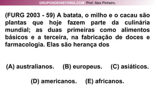 (FURG 2003 - 59) A batata, o milho e o cacau são plantas que hoje fazem parte da culinária mundial; as duas primeiras como alimentos básicos e a terceira, na fabricação de doces e farmacologia. Elas são herança dos (A) australianos.  (B) europeus.  (C) asiáticos. (D) americanos.  (E) africanos. GRUPOSDEHISTORIA.COM   Prof. Alex Pinheiro. 