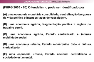 (FURG 2003 - 60) O feudalismo pode ser identificado por (A) uma economia monetária consolidada, centralização burguesa da vida política e intensos laços de vassalagem. (B) uma economia agrária, fragmentação política e regime de trabalho servil. (C) uma economia agrária, Estado centralizado e intensa mobilidade social. (D) uma economia urbana, Estado monárquico forte e cultura clericalizada. (E) uma economia urbana, Estado nacional centralizado e sociedade estamental. GRUPOSDEHISTORIA.COM   Prof. Alex Pinheiro. 