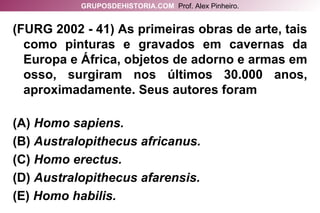 (FURG 2002 - 41) As primeiras obras de arte, tais como pinturas e gravados em cavernas da Europa e África, objetos de adorno e armas em osso, surgiram nos últimos 30.000 anos, aproximadamente. Seus autores foram (A)   Homo sapiens.   (B)  Australopithecus africanus. (C)  Homo erectus. (D)  Australopithecus afarensis.  (E)  Homo habilis. GRUPOSDEHISTORIA.COM   Prof. Alex Pinheiro. 
