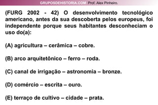 (FURG 2002 - 42) O desenvolvimento tecnológico americano, antes da sua descoberta pelos europeus, foi independente porque seus habitantes desconheciam o uso do(a): (A) agricultura – cerâmica – cobre. (B) arco arquitetônico – ferro – roda. (C) canal de irrigação – astronomia – bronze. (D) comércio – escrita – ouro. (E) terraço de cultivo – cidade – prata. GRUPOSDEHISTORIA.COM   Prof. Alex Pinheiro. 