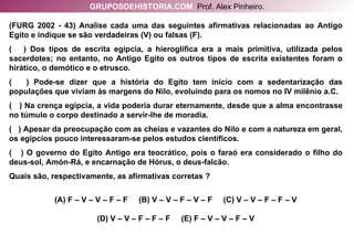 (FURG 2002 - 43) Analise cada uma das seguintes afirmativas relacionadas ao Antigo Egito e indique se são verdadeiras (V) ou falsas (F).  (  ) Dos tipos de escrita egípcia, a hieroglífica era a mais primitiva, utilizada pelos sacerdotes; no entanto, no Antigo Egito os outros tipos de escrita existentes foram o hirático, o demótico e o etrusco. (  ) Pode-se dizer que a história do Egito tem início com a sedentarização das populações que viviam às margens do Nilo, evoluindo para os nomos no IV milênio a.C. (  ) Na crença egípcia, a vida poderia durar eternamente, desde que a alma encontrasse no túmulo o corpo destinado a servir-lhe de moradia. (  ) Apesar da preocupação com as cheias e vazantes do Nilo e com a natureza em geral, os egípcios pouco interessaram-se pelos estudos científicos. (  ) O governo do Egito Antigo era teocrático, pois o faraó era considerado o filho do deus-sol, Amón-Rá, e encarnação de Hórus, o deus-falcão. Quais são, respectivamente, as afirmativas corretas ? (A) F – V – V – F – F  (B) V – V – F – V – F  (C) V – V – F – F – V (D) V – V – F – F – F  (E) F – V – V – F – V GRUPOSDEHISTORIA.COM   Prof. Alex Pinheiro. 