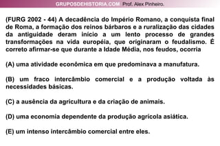 (FURG 2002 - 44) A decadência do Império Romano, a conquista final de Roma, a formação dos reinos bárbaros e a ruralização das cidades da antiguidade deram início a um lento processo de grandes transformações na vida européia, que originaram o feudalismo. É correto afirmar-se que durante a Idade Média, nos feudos, ocorria (A) uma atividade econômica em que predominava a manufatura. (B) um fraco intercâmbio comercial e a produção voltada às necessidades básicas. (C) a ausência da agricultura e da criação de animais. (D) uma economia dependente da produção agrícola asiática. (E) um intenso intercâmbio comercial entre eles. GRUPOSDEHISTORIA.COM   Prof. Alex Pinheiro. 