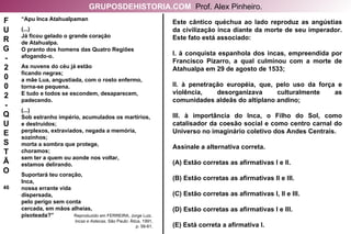“ Apu Inca Atahualpaman (...) Já ficou gelado o grande coração de Atahualpa. O pranto dos homens das Quatro Regiões afogando-o. As nuvens do céu já estão ficando negras; a mãe Lua, angustiada, com o rosto enfermo, torna-se pequena. E tudo e todos se escondem, desaparecem, padecendo. (...) Sob estranho império, acumulados os martírios, e destruídos; perplexos, extraviados, negada a memória, sozinhos; morta a sombra que protege, choramos; sem ter a quem ou aonde nos voltar, estamos delirando. Suportará teu coração, Inca, nossa errante vida dispersada, pelo perigo sem conta cercada, em mãos alheias, pisoteada?”  Reproduzido em FERREIRA, Jorge Luiz. Incas e Astecas . São Paulo: Ática, 1991, p. 58-61. Este cântico quéchua ao lado reproduz as angústias da civilização inca diante da morte de seu imperador. Este fato está associado: I. à conquista espanhola dos incas, empreendida por Francisco Pizarro, a qual culminou com a morte de Atahualpa em 29 de agosto de 1533; II. à penetração européia, que, pelo uso da força e violência, desorganizava culturalmente as comunidades aldeãs do altiplano andino; III. à importância do Inca, o Filho do Sol, como catalisador da coesão social e como centro carnal do Universo no imaginário coletivo dos Andes Centrais. Assinale a alternativa correta. (A) Estão corretas as afirmativas I e II. (B) Estão corretas as afirmativas II e III. (C) Estão corretas as afirmativas I, II e III. (D) Estão corretas as afirmativas I e III. (E) Está correta a afirmativa I. F U R G - 2 0 0 2 - Q U E S T Ã O 46 GRUPOSDEHISTORIA.COM   Prof. Alex Pinheiro. 