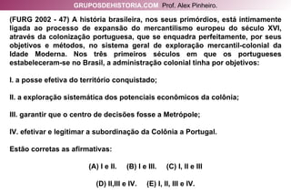 (FURG 2002 - 47) A história brasileira, nos seus primórdios, está intimamente ligada ao processo de expansão do mercantilismo europeu do século XVI, através da colonização portuguesa, que se enquadra perfeitamente, por seus objetivos e métodos, no sistema geral de exploração mercantil-colonial da Idade Moderna. Nos três primeiros séculos em que os portugueses estabeleceram-se no Brasil, a administração colonial tinha por objetivos: I. a posse efetiva do território conquistado; II. a exploração sistemática dos potenciais econômicos da colônia; III. garantir que o centro de decisões fosse a Metrópole; IV. efetivar e legitimar a subordinação da Colônia a Portugal. Estão corretas as afirmativas: (A) I e II.  (B) I e III.  (C) I, II e III (D) II,III e IV.  (E) I, II, III e IV. GRUPOSDEHISTORIA.COM   Prof. Alex Pinheiro. 