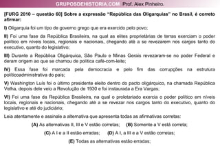 [FURG 2010 – questão 60] Sobre a expressão “República das Oligarquias” no Brasil, é correto afirmar: I)  Oligarquia foi um tipo de governo grego que era exercido pelo povo; II)  Foi uma fase da República Brasileira, na qual as elites proprietárias de terras exerciam o poder político em níveis locais, regionais e nacionais, chegando até a se revezarem nos cargos tanto do executivo, quanto do legislativo; III)  Durante a República Oligárquica, São Paulo e Minas Gerais revezaram-se no poder Federal e deram origem ao que se chamou de política café-com-leite; IV)  Essa fase foi marcada pela democracia e pelo fim das corrupções na estrutura políticoadministrativa do país; V)  Washington Luís foi o último presidente eleito dentro do pacto oligárquico, na chamada República Velha, depois dele veio a Revolução de 1930 e foi instaurada a Era Vargas; VI)  Foi uma fase da República Brasileira, na qual o proletariado exercia o poder político em níveis locais, regionais e nacionais, chegando até a se revezar nos cargos tanto do executivo, quanto do legislativo e até do judiciário; Leia atentamente e assinale a alternativa que apresenta todas as afirmativas corretas: (A)  As alternativas II, III e V estão corretas;  (B)  Somente a V está correta; (C)  A I e a II estão erradas;  (D)  A I, a III e a V estão corretas; (E)  Todas as alternativas estão erradas; GRUPOSDEHISTORIA.COM   Prof. Alex Pinheiro. 
