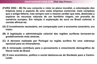 (FURG 2002 - 48) No seu conjunto e vista no plano mundial, a colonização dos trópicos toma o aspecto de uma vasta empresa comercial, mais complexa que a antiga feitoria, mas sempre com o mesmo caráter que esta, destinada a explorar os recursos naturais de um território virgem, em proveito do comércio europeu. Em relação à exploração do ouro no Brasil colonial, é correto afirmar-se: (A) O investimento necessário, em comparação com a economia canavieira, era maior. (B) A legislação e administração colonial das regiões auríferas tornaram-se gradativamente mais amenas. (C) A derrama realizada por Portugal na região aurífera foi uma cobrança opcional para os mineradores. (D) A mineração contribuiu para o povoamento e crescimento demográfico do litoral norte do Brasil. (E) O eixo econômico, político e social deslocou-se do Nordeste para o Centro-Leste. GRUPOSDEHISTORIA.COM   Prof. Alex Pinheiro. 