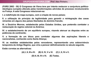 (FURG 2002 - 50) O Congresso de Viena teve por intento restaurar a conjuntura político-ideológica européia alterada pelas transformações advindas do processo revolucionário na França. A este Congresso relacionam-se: I. a redefinição do mapa europeu, com a criação de novos países; II. a utilização do princípio da legitimidade para garantir a reintegração das casas reinantes em alguns dos países libertados do domínio francês; III. a Doutrina Monroe, estabelecida pelos Estados Unidos, que pretendia combater a restauração do regime colonial na América; IV. o estabelecimento de um equilíbrio europeu, visando atenuar as disputas entre as potências do continente; V. a formação de um bloco para combater algumas das aspirações liberais e nacionalistas, conhecido como Santa Aliança; VI. as medidas estabelecidas pelos vencedores, representando uma sobrevivência temporária do Antigo Regime, que viria a perecer definitivamente no século seguinte. Estão corretas as alternativas: (A) I, II, III e IV.  (B) II, IV, V e VI.  (C) I, II, IV e V. (D) II, III, IV e VI.  (E) Todas. GRUPOSDEHISTORIA.COM   Prof. Alex Pinheiro. 