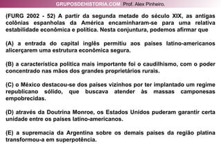 (FURG 2002 - 52) A partir da segunda metade do século XIX, as antigas colônias espanholas da América encaminharam-se para uma relativa estabilidade econômica e política. Nesta conjuntura, podemos afirmar que (A) a entrada do capital inglês permitiu aos países latino-americanos alicerçarem uma estrutura econômica segura. (B) a característica política mais importante foi o caudilhismo, com o poder concentrado nas mãos dos grandes proprietários rurais. (C) o México destacou-se dos países vizinhos por ter implantado um regime republicano sólido, que buscava atender às massas camponesas empobrecidas. (D) através da Doutrina Monroe, os Estados Unidos puderam garantir certa unidade entre os países latino-americanos. (E) a supremacia da Argentina sobre os demais países da região platina transformou-a em superpotência. GRUPOSDEHISTORIA.COM   Prof. Alex Pinheiro. 