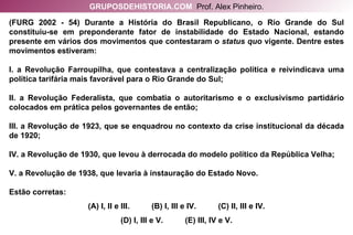 (FURG 2002 - 54) Durante a História do Brasil Republicano, o Rio Grande do Sul constituiu-se em preponderante fator de instabilidade do Estado Nacional, estando presente em vários dos movimentos que contestaram o  status quo  vigente. Dentre estes movimentos estiveram: I. a Revolução Farroupilha, que contestava a centralização política e reivindicava uma política tarifária mais favorável para o Rio Grande do Sul; II. a Revolução Federalista, que combatia o autoritarismo e o exclusivismo partidário colocados em prática pelos governantes de então; III. a Revolução de 1923, que se enquadrou no contexto da crise institucional da década de 1920; IV. a Revolução de 1930, que levou à derrocada do modelo político da República Velha; V. a Revolução de 1938, que levaria à instauração do Estado Novo. Estão corretas: (A) I, II e III.  (B) I, III e IV.  (C) II, III e IV. (D) I, III e V.  (E) III, IV e V. GRUPOSDEHISTORIA.COM   Prof. Alex Pinheiro. 