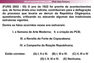 (FURG 2002 - 55) O ano de 1922 foi prenhe de acontecimentos que, de forma direta e/ou indireta, contribuíram para a deflagração do processo que levaria ao derruir da República Oligárquica, questionando, criticando ou atacando algumas das tradicionais estruturas vigentes. Dentre os fatos ocorridos nesse ano estiveram: I. a Semana de Arte Moderna;  II. a criação do PCB; III. a Revolta do Forte de Copacabana;  IV. a Campanha da Reação Republicana. Estão corretas:  (A) I, II e III.  (B) I, III e IV.  (C) II, III e IV (D) I, II, III e IV.  (E) Nenhuma. GRUPOSDEHISTORIA.COM   Prof. Alex Pinheiro. 