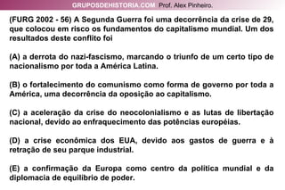 (FURG 2002 - 56) A Segunda Guerra foi uma decorrência da crise de 29, que colocou em risco os fundamentos do capitalismo mundial. Um dos resultados deste conflito foi (A) a derrota do nazi-fascismo, marcando o triunfo de um certo tipo de nacionalismo por toda a América Latina. (B) o fortalecimento do comunismo como forma de governo por toda a América, uma decorrência da oposição ao capitalismo. (C) a aceleração da crise do neocolonialismo e as lutas de libertação nacional, devido ao enfraquecimento das potências européias. (D) a crise econômica dos EUA, devido aos gastos de guerra e à retração de seu parque industrial. (E) a confirmação da Europa como centro da política mundial e da diplomacia de equilíbrio de poder. GRUPOSDEHISTORIA.COM   Prof. Alex Pinheiro. 