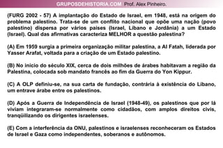 (FURG 2002 - 57) A implantação do Estado de Israel, em 1948, está na origem do problema palestino. Trata-se de um conflito nacional que opõe uma nação (povo palestino) dispersa por vários países (Israel, Líbano e Jordânia) a um Estado (Israel). Qual das afirmativas caracteriza MELHOR a questão palestina? (A) Em 1959 surgia a primeira organização militar palestina, a Al Fatah, liderada por Yasser Arafat, voltada para a criação de um Estado palestino. (B) No início do século XIX, cerca de dois milhões de árabes habitavam a região da Palestina, colocada sob mandato francês ao fim da Guerra do Yon Kippur. (C) A OLP definiu-se, na sua carta de fundação, contrária à existência do Líbano, um entrave árabe entre os palestinos. (D) Após a Guerra de Independência de Israel (1948-49), os palestinos que por lá viviam integraram-se normalmente como cidadãos, com amplos direitos civis, tranqüilizando os dirigentes israelenses. (E) Com a interferência da ONU, palestinos e israelenses reconheceram os Estados de Israel e Gaza como independentes, soberanos e autônomos. GRUPOSDEHISTORIA.COM   Prof. Alex Pinheiro. 