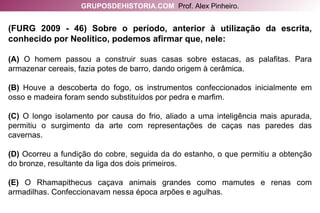 (FURG 2009 - 46) Sobre o período, anterior à utilização da escrita, conhecido por Neolítico, podemos afirmar que, nele: (A)  O homem passou a construir suas casas sobre estacas, as palafitas. Para armazenar cereais, fazia potes de barro, dando origem à cerâmica. (B)  Houve a descoberta do fogo, os instrumentos confeccionados inicialmente em osso e madeira foram sendo substituídos por pedra e marfim. (C)  O longo isolamento por causa do frio, aliado a uma inteligência mais apurada, permitiu o surgimento da arte com representações de caças nas paredes das cavernas. (D)  Ocorreu a fundição do cobre, seguida da do estanho, o que permitiu a obtenção do bronze, resultante da liga dos dois primeiros. (E)  O Rhamapithecus caçava animais grandes como mamutes e renas com armadilhas. Confeccionavam nessa época arpões e agulhas. GRUPOSDEHISTORIA.COM   Prof. Alex Pinheiro. 