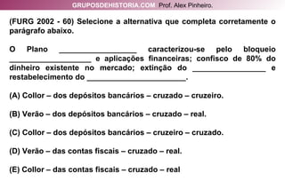 (FURG 2002 - 60) Selecione a alternativa que completa corretamente o parágrafo abaixo. O Plano __________________ caracterizou-se pelo bloqueio ___________________ e aplicações financeiras; confisco de 80% do dinheiro existente no mercado; extinção do _________________ e restabelecimento do _______________________. (A) Collor – dos depósitos bancários – cruzado – cruzeiro. (B) Verão – dos depósitos bancários – cruzado – real. (C) Collor – dos depósitos bancários – cruzeiro – cruzado. (D) Verão – das contas fiscais – cruzado – real. (E) Collor – das contas fiscais – cruzado – real GRUPOSDEHISTORIA.COM   Prof. Alex Pinheiro. 