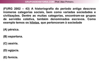 (FURG 2002 – 43) A historiografia do período antigo descreve inúmeras categorias sociais, bem como variadas sociedades e civilizações. Dentre as muitas categorias, encontram-se grupos de servidão coletiva, também denominados escravos. Como exemplo temos os  hilotas , que pertenceram à sociedade (A) pérsica. (B) espartana. (C) assíria. (D) egípcia. (E) fenícia. GRUPOSDEHISTORIA.COM   Prof. Alex Pinheiro. 