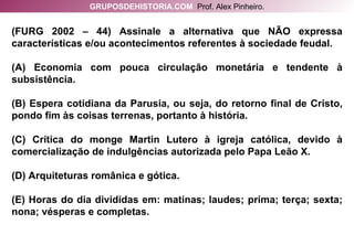 (FURG 2002 – 44) Assinale a alternativa que NÃO expressa características e/ou acontecimentos referentes à sociedade feudal. (A) Economia com pouca circulação monetária e tendente à subsistência. (B) Espera cotidiana da Parusia, ou seja, do retorno final de Cristo, pondo fim às coisas terrenas, portanto à história. (C) Crítica do monge Martin Lutero à igreja católica, devido à comercialização de indulgências autorizada pelo Papa Leão X. (D) Arquiteturas românica e gótica. (E) Horas do dia divididas em: matinas; laudes; prima; terça; sexta; nona; vésperas e completas. GRUPOSDEHISTORIA.COM   Prof. Alex Pinheiro. 
