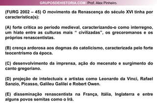 (FURG 2002 – 45) O movimento da Renascença do século XVI tinha por característica(s): (A) forte crítica ao período medieval, caracterizando-o como interregno, um hiato entre as culturas mais “ civilizadas”, os grecoromanos e os próprios renascentistas. (B) crença ardorosa aos dogmas do catolicismo, caracterizada pelo forte teocentrismo da época. (C) desenvolvimento da imprensa, ação do mecenato e surgimento do canto gregoriano. (D) projeção de intelectuais e artistas como Leonardo da Vinci, Rafael Sanzio, Picasso, Galileu Galilei e Robert Owen. (E) disseminação renascentista na França, Itália, Inglaterra e entre alguns povos semitas como o Irã. GRUPOSDEHISTORIA.COM   Prof. Alex Pinheiro. 