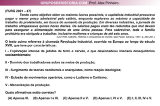(FURG 2001 – 47)  Tendo como objetivo obter os maiores lucros possíveis, o capitalista industrial procurava pagar o menor preço admissível pelo salário, enquanto explorava ao máximo a capacidade de trabalho do proletariado, em busca do aumento da produção. Em diversas indústrias, a jornada de trabalho ultrapassava quinze horas diárias. Os salários pagos eram tão reduzidos que mal davam para assegurar a alimentação mínima de uma única pessoa. Para sobreviver, toda a família proletária era obrigada a trabalhar, inclusive mulheres e crianças de até seis anos.  (COTRIM, Gilberto.  História e consciência do mundo . São Paulo: Saraiva, 1997. p. 260-261.) O texto acima refere-se à chamada Revolução Industrial, ocorrida na Europa ao longo do século XVIII, que teve por características: I - Exploração intensa de jazidas de ferro e carvão, o que desencadeou imensos desequilíbrios socioambientais; II - Domínio dos trabalhadores sobre os meios de produção; III - Surgimento de teorias neoliberais e anarquistas, como reação ideológica; IV - Eclosão de movimentos operários, como o Ludismo e Cartismo; V - Mecanização da produção. Quais afirmativas estão corretas? (A) Apenas III.  (B) Apenas I e III.  (C) Apenas II e V.  (D) Apenas I, IV e V.  (E) I, II, III, IV e V. GRUPOSDEHISTORIA.COM   Prof. Alex Pinheiro. 