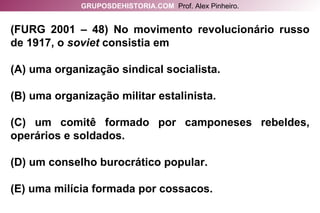 (FURG 2001 – 48) No movimento revolucionário russo de 1917, o  soviet  consistia em (A) uma organização sindical socialista. (B) uma organização militar estalinista. (C) um comitê formado por camponeses rebeldes, operários e soldados. (D) um conselho burocrático popular. (E) uma milícia formada por cossacos. GRUPOSDEHISTORIA.COM   Prof. Alex Pinheiro. 