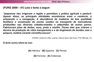 (FURG 2009 – 47) Leia o texto a seguir: “ pequenos rios irrigavam a região e permitiam a prática agrícola e pastoril. Apesar disso, as principais atividades econômicas eram o comércio, o artesanato e a navegação. A abundância de madeiras de boa qualidade facilitava a construção de navios usados no transporte de mercadorias produzidas nas diversas cidades-estados e adquiridas de outros povos. Fabricavam jóias de âmbar, ouro, prata e marfim. Foram eles que criaram a técnica da produção de vidro transparente e a do tingimento de tecidos com a púrpura, matéria corante vermelho-escura”. (PEDRO, Antônio & LIMA, Lizânias. História Geral. São Paulo, FTD:1996 pág. 14) O texto acima refere-se aos: (A)  Hebreus   (B)  Egípcios   (C)  Persas (D)  Fenícios   (E)  Cretenses GRUPOSDEHISTORIA.COM   Prof. Alex Pinheiro. 