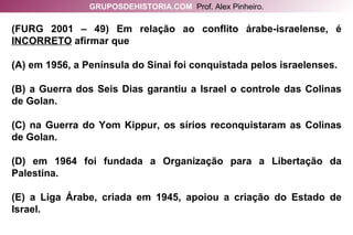 (FURG 2001 – 49) Em relação ao conflito árabe-israelense, é  INCORRETO  afirmar que (A) em 1956, a Península do Sinai foi conquistada pelos israelenses. (B) a Guerra dos Seis Dias garantiu a Israel o controle das Colinas de Golan. (C) na Guerra do Yom Kippur, os sírios reconquistaram as Colinas de Golan. (D) em 1964 foi fundada a Organização para a Libertação da Palestina. (E) a Liga Árabe, criada em 1945, apoiou a criação do Estado de Israel. GRUPOSDEHISTORIA.COM   Prof. Alex Pinheiro. 
