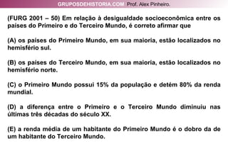 (FURG 2001 – 50) Em relação à desigualdade socioeconômica entre os países do Primeiro e do Terceiro Mundo, é correto afirmar que (A) os países do Primeiro Mundo, em sua maioria, estão localizados no hemisfério sul. (B) os países do Terceiro Mundo, em sua maioria, estão localizados no hemisfério norte. (C) o Primeiro Mundo possui 15% da população e detém 80% da renda mundial. (D) a diferença entre o Primeiro e o Terceiro Mundo diminuiu nas últimas três décadas do século XX. (E) a renda média de um habitante do Primeiro Mundo é o dobro da de um habitante do Terceiro Mundo. GRUPOSDEHISTORIA.COM   Prof. Alex Pinheiro. 