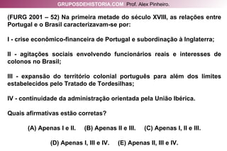 (FURG 2001 – 52) Na primeira metade do século XVIII, as relações entre Portugal e o Brasil caracterizavam-se por: I - crise econômico-financeira de Portugal e subordinação à Inglaterra; II - agitações sociais envolvendo funcionários reais e interesses de colonos no Brasil; III - expansão do território colonial português para além dos limites estabelecidos pelo Tratado de Tordesilhas; IV - continuidade da administração orientada pela União Ibérica. Quais afirmativas estão corretas? (A) Apenas I e II.  (B) Apenas II e III.  (C) Apenas I, II e III. (D) Apenas I, III e IV.  (E) Apenas II, III e IV. GRUPOSDEHISTORIA.COM   Prof. Alex Pinheiro. 