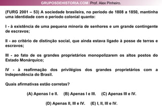 (FURG 2001 – 53) A sociedade brasileira, no período de 1808 a 1850, mantinha uma identidade com o período colonial quanto: I - à existência de uma pequena minoria de senhores e um grande contingente de escravos; II - ao critério de distinção social, que ainda estava ligado à posse de terras e escravos; III - ao fato de os grandes proprietários monopolizarem os altos postos do Estado Monárquico; IV - à reafirmação dos privilégios dos grandes proprietários com a Independência do Brasil. Quais afirmativas estão corretas? (A) Apenas I e II.  (B) Apenas I e III.  (C) Apenas III e IV. (D) Apenas II, III e IV.  (E) I, II, III e IV. GRUPOSDEHISTORIA.COM   Prof. Alex Pinheiro. 
