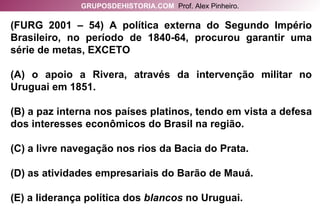 (FURG 2001 – 54) A política externa do Segundo Império Brasileiro, no período de 1840-64, procurou garantir uma série de metas, EXCETO (A) o apoio a Rivera, através da intervenção militar no Uruguai em 1851. (B) a paz interna nos países platinos, tendo em vista a defesa dos interesses econômicos do Brasil na região. (C) a livre navegação nos rios da Bacia do Prata. (D) as atividades empresariais do Barão de Mauá. (E) a liderança política dos  blancos  no Uruguai. GRUPOSDEHISTORIA.COM   Prof. Alex Pinheiro. 