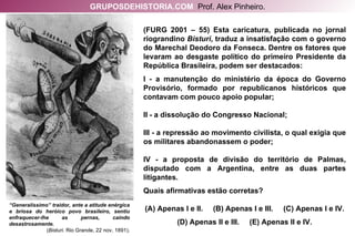 “ Generalíssimo” traidor, ante a atitude enérgica e briosa do heróico povo brasileiro, sentiu enfraquecer-lhe as pernas, caindo desastrosamente. ( Bisturi . Rio Grande, 22 nov. 1891). (FURG 2001 – 55) Esta caricatura, publicada no jornal riograndino  Bisturi , traduz a insatisfação com o governo do Marechal Deodoro da Fonseca. Dentre os fatores que levaram ao desgaste político do primeiro Presidente da República Brasileira, podem ser destacados: I - a manutenção do ministério da época do Governo Provisório, formado por republicanos históricos que contavam com pouco apoio popular; II - a dissolução do Congresso Nacional; III - a repressão ao movimento civilista, o qual exigia que os militares abandonassem o poder; IV - a proposta de divisão do território de Palmas, disputado com a Argentina, entre as duas partes litigantes. Quais afirmativas estão corretas? (A) Apenas I e II.  (B) Apenas I e III.  (C) Apenas I e IV. (D) Apenas II e III.  (E) Apenas II e IV. GRUPOSDEHISTORIA.COM   Prof. Alex Pinheiro. 
