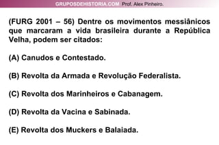 (FURG 2001 – 56) Dentre os movimentos messiânicos que marcaram a vida brasileira durante a República Velha, podem ser citados: (A) Canudos e Contestado. (B) Revolta da Armada e Revolução Federalista. (C) Revolta dos Marinheiros e Cabanagem. (D) Revolta da Vacina e Sabinada. (E) Revolta dos Muckers e Balaiada. GRUPOSDEHISTORIA.COM   Prof. Alex Pinheiro. 