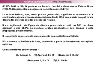 (FURG 2001 – 58) O período da história brasileira denominado Estado Novo (1937-1945) apresentou os seguintes elementos constitutivos: I - o autoritarismo, que, como prática governativa, significou o incremento e a continuidade de um processo desencadeado desde 1935, ano a partir do qual foram decretados diversos estados de exceção no país. II - a legitimação ideológica da ditadura promovida a partir do DIP, no plano nacional, e dos DEIPs, no estadual, órgãos responsáveis pela censura e pela propaganda governamental. III - o controle social, através do atrelamento dos sindicatos ao Estado. IV - o avanço da indústria de base, promovido a partir do investimento de capitais externos. Quais afirmativas estão corretas? (A) Apenas II.  (B) Apenas I, II e III.  (C) Apenas I, III e IV. (D) Apenas II, III e IV.  (E) I, II, III e IV. GRUPOSDEHISTORIA.COM   Prof. Alex Pinheiro. 