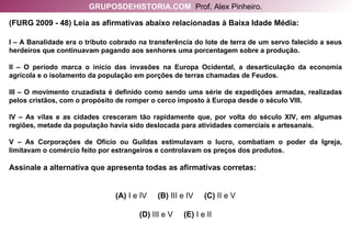 (FURG 2009 - 48) Leia as afirmativas abaixo relacionadas à Baixa Idade Média: I – A Banalidade era o tributo cobrado na transferência do lote de terra de um servo falecido a seus herdeiros que continuavam pagando aos senhores uma porcentagem sobre a produção. II – O período marca o início das invasões na Europa Ocidental, a desarticulação da economia agrícola e o isolamento da população em porções de terras chamadas de Feudos. III – O movimento cruzadista é definido como sendo uma série de expedições armadas, realizadas pelos cristãos, com o propósito de romper o cerco imposto à Europa desde o século VIII. IV – As vilas e as cidades cresceram tão rapidamente que, por volta do século XIV, em algumas regiões, metade da população havia sido deslocada para atividades comerciais e artesanais. V – As Corporações de Ofício ou Guildas estimulavam o lucro, combatiam o poder da Igreja, limitavam o comércio feito por estrangeiros e controlavam os preços dos produtos. Assinale a alternativa que apresenta todas as afirmativas corretas: (A)  I e IV   (B)  III e IV   (C)  II e V (D)  III e V   (E)  I e II GRUPOSDEHISTORIA.COM   Prof. Alex Pinheiro. 