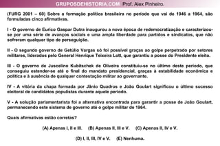 (FURG 2001 – 60) Sobre a formação política brasileira no período que vai de 1946 a 1964, são formuladas cinco afirmativas. I - O governo de Eurico Gaspar Dutra inaugurou a nova época de redemocratização e caracterizou- se por uma série de avanços sociais e uma ampla liberdade para partidos e sindicatos, que não sofreram qualquer tipo de perseguição. II - O segundo governo de Getúlio Vargas só foi possível graças ao golpe perpetrado por setores militares, liderados pelo General Henrique Teixeira Lott, que garantiu a posse do Presidente eleito. III - O governo de Juscelino Kubitschek de Oliveira constituiu-se no último deste período, que conseguiu estender-se até o final do mandato presidencial, graças à estabilidade econômica e política e à ausência de qualquer contestação militar ao governante. IV - A vitória da chapa formada por Jânio Quadros e João Goulart significou o último sucesso eleitoral de candidatos populistas durante aquele período. V - A solução parlamentarista foi a alternativa encontrada para garantir a posse de João Goulart, permanecendo este sistema de governo até o golpe militar de 1964. Quais afirmativas estão corretas? (A) Apenas I, II e III.  (B) Apenas II, III e V.  (C) Apenas II, IV e V. (D) I, II, III, IV e V.  (E) Nenhuma. GRUPOSDEHISTORIA.COM   Prof. Alex Pinheiro. 