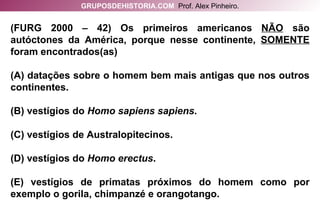 (FURG 2000 – 42) Os primeiros americanos  NÃO  são autóctones da América, porque nesse continente,  SOMENTE  foram encontrados(as) (A) datações sobre o homem bem mais antigas que nos outros continentes. (B) vestígios do  Homo sapiens sapiens . (C) vestígios de Australopitecinos. (D) vestígios do  Homo erectus . (E) vestígios de primatas próximos do homem como por exemplo o gorila, chimpanzé e orangotango. GRUPOSDEHISTORIA.COM   Prof. Alex Pinheiro. 