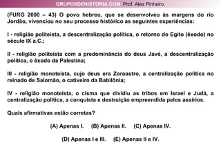 (FURG 2000 – 43) O povo hebreu, que se desenvolveu às margens do rio Jordão, vivenciou no seu processo histórico as seguintes experiências: I - religião politeísta, a descentralização política, o retorno do Egito (êxodo) no século IX a.C.; II - religião politeísta com a predominância do deus Javé, a descentralização política, o êxodo da Palestina; III - religião monoteísta, cujo deus era Zoroastro, a centralização política no reinado de Salomão, o cativeiro da Babilônia; IV - religião monoteísta, o cisma que dividiu as tribos em Israel e Judá, a centralização política, a conquista e destruição empreendida pelos assírios. Quais afirmativas estão corretas? (A) Apenas I.  (B) Apenas II.  (C) Apenas IV. (D) Apenas I e III.  (E) Apenas II e IV. GRUPOSDEHISTORIA.COM   Prof. Alex Pinheiro. 