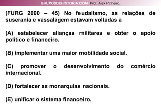 (FURG 2000 – 45) No feudalismo, as relações de suserania e vassalagem estavam voltadas a (A) estabelecer alianças militares e obter o apoio político e financeiro. (B) implementar uma maior mobilidade social. (C) promover o desenvolvimento do comércio internacional. (D) fortalecer as monarquias nacionais. (E) unificar o sistema financeiro. GRUPOSDEHISTORIA.COM   Prof. Alex Pinheiro. 
